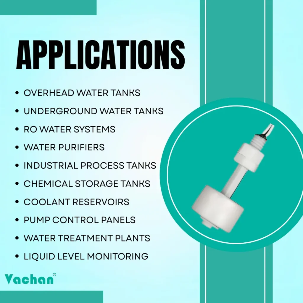 Applications of VFS 102 Float Sensor for overhead water tanks, underground water tanks, RO water systems, water purifiers, industrial process tanks, chemical storage tanks, coolant reservoirs, pump control panels, water treatment plants, and liquid level monitoring.