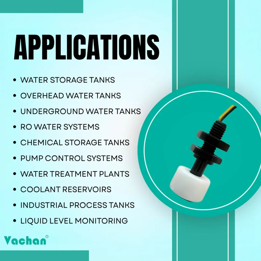 Applications of VFS 103 Float Sensor for water storage tanks, overhead water tanks, underground water tanks, RO water systems, chemical storage tanks, pump control systems, water treatment plants, coolant reservoirs, industrial process tanks, and liquid level monitoring.