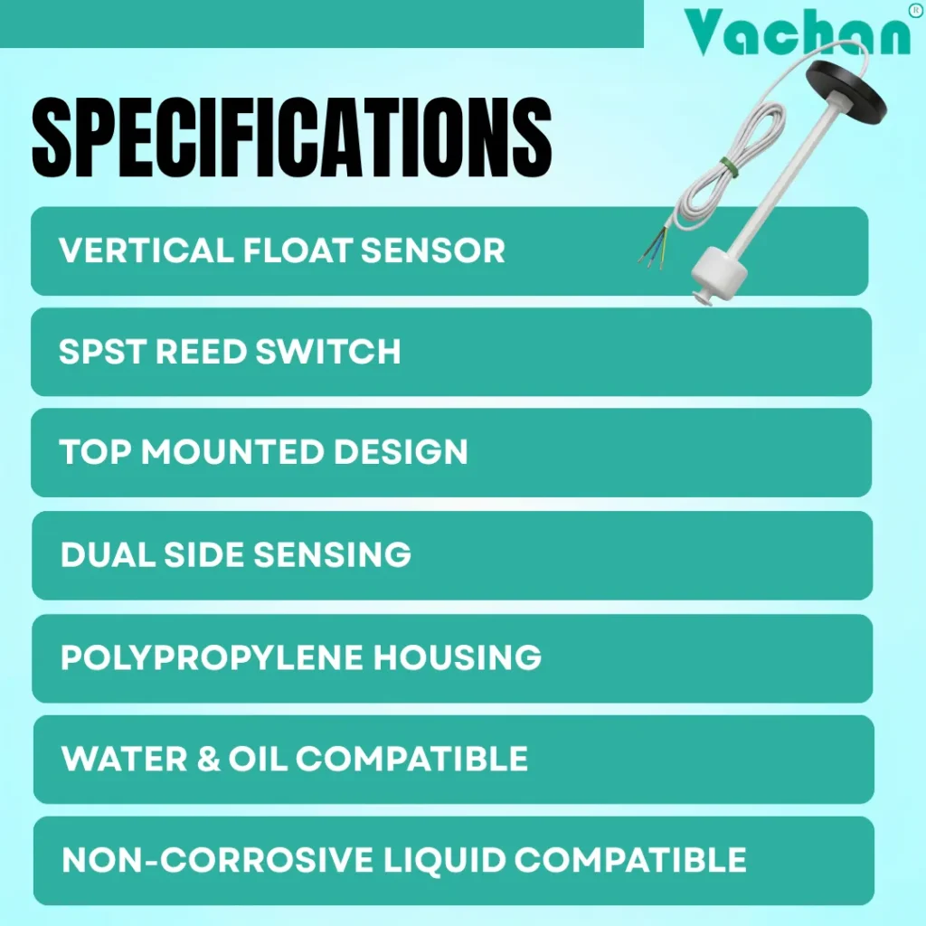 The VFS 118 Vertical Float Sensor specifications include a vertical float sensor design, SPST reed switch, top mounted installation, dual side sensing, polypropylene housing, water and oil compatibility, non-corrosive liquid compatibility, magnetic float technology, and reliable liquid level detection. This industrial float switch is suitable for water tank automation, overhead tanks, underground sumps, RO plants, reservoirs, industrial process tanks, liquid storage systems, pump control panels, and water level controller applications where dependable float switch performance and long service life are required.