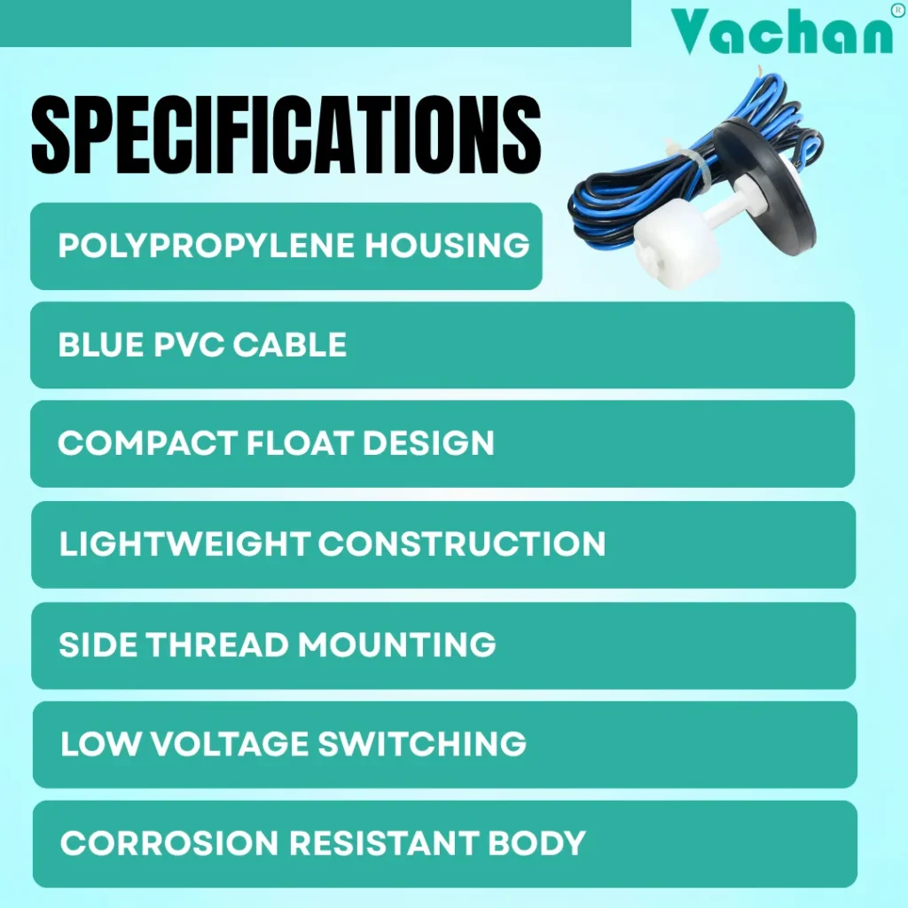 The VFS 119 Float Sensor specifications include a durable polypropylene housing, blue PVC cable, compact float design, lightweight construction, side thread mounting, low voltage switching capability, corrosion-resistant body, and reliable liquid level sensing performance. This industrial water level sensor is suitable for overhead water tanks, underground sumps, storage tanks, RO water systems, cooling systems, pump automation, water level controllers, liquid level monitoring systems, industrial process tanks, commercial water management, magnetic float switch applications, and automatic tank level control where accurate water level detection and dependable float switch operation are required for efficient liquid management.