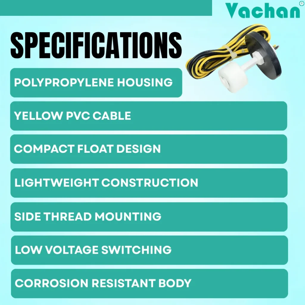 Vachan VFS 120 float sensor specifications include durable polypropylene housing, high-quality yellow PVC cable, compact float design, lightweight construction, side thread mounting, low-voltage switching, and corrosion-resistant body for dependable water level sensing. This water level float switch is designed for automatic water tank controllers, overhead tanks, underground sump tanks, RO water systems, industrial liquid tanks, cooling water applications, and water treatment systems. The sensor offers reliable liquid level detection for automatic pump control, helping prevent water overflow, dry running, and unnecessary pump operation. Engineered for long service life, easy installation, and consistent performance, the VFS 120 float switch is suitable for residential, commercial, agricultural, and industrial water management systems requiring efficient and accurate level control.